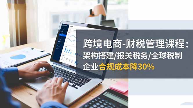 跨境电商-财税管理课程：架构搭建/报关税务/全球税制，企业合规成本降30%-轻创驿站